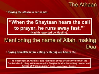 The AthaanThe Athaan
• Playing the athaan in our homesPlaying the athaan in our homes
• Saying bismillah before eating / entering our homes etc.Saying bismillah before eating / entering our homes etc.
“When the Shaytaan hears the call
to prayer, he runs away fast.”’
(Hadith reported by Muslim).
The Messenger of Allah (sa) said “Whoever of you desires the heart of the
Garden should cling to the community. Shaytan is with the solitary person and
further off from a couple.” (Hadith reported by At – Tirmidh)
Mentioning the name of Allah, makingMentioning the name of Allah, making
DuaDua
 