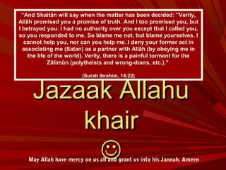 Jazaak AllahuJazaak Allahu
khairkhair

“And Shaitân will say when the matter has been decided: "Verily,
Allâh promised you a promise of truth. And I too promised you, but
I betrayed you. I had no authority over you except that I called you,
so you responded to me. So blame me not, but blame yourselves. I
cannot help you, nor can you help me. I deny your former act in
associating me (Satan) as a partner with Allâh (by obeying me in
the life of the world). Verily, there is a painful torment for the
Zâlimûn (polytheists and wrong-doers, etc.)."
(Surah Ibrahim, 14:22)
May Allah have mercy on us all and grant us into his Jannah. Ameen
 