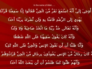 In the name of Allah…..
‫نا‬ً ‫رآ‬ْ ‫ق‬ُ ‫نا‬َ ‫ع‬ْ ‫م‬ِ ‫س‬َ ‫نا‬ّ ‫إ‬ِ ‫لوا‬ُ ‫قا‬َ ‫ف‬َ ‫ن‬ّ ‫ج‬ِ ‫ل‬ْ ‫ا‬ ‫ن‬َ ‫م‬ّ ‫ر‬ٌ ‫ف‬َ ‫ن‬َ ‫ع‬َ ‫م‬َ ‫ت‬َ ‫س‬ْ ‫ا‬ ‫ه‬ُ ‫ن‬ّ ‫أ‬َ ‫ي‬ّ ‫ل‬َ ‫إ‬ِ ‫ي‬َ ‫ح‬ِ ‫أو‬ُ
‫دا‬ً ‫ح‬َ ‫أ‬َ ‫نا‬َ ‫ب‬ّ ‫ر‬َ ‫ب‬ِ ‫ك‬َ ‫ر‬ِ ‫ش‬ْ ‫ن‬ّ ‫لن‬َ ‫و‬َ ‫ه‬ِ ‫ب‬ِ ‫نا‬ّ ‫م‬َ ‫فآ‬َ ‫د‬ِ ‫ش‬ْ ‫ر‬ّ ‫ال‬ ‫لى‬َ ‫إ‬ِ ‫دي‬ِ ‫ه‬ْ ‫ي‬َ
‫دا‬ً ‫ل‬َ ‫و‬َ ‫ول‬َ ‫ة‬ً ‫ب‬َ ‫ح‬ِ ‫صا‬َ ‫ذ‬َ ‫خ‬َ ‫ت‬ّ ‫ا‬ ‫ما‬َ ‫نا‬َ ‫ب‬ّ ‫ر‬َ ‫د‬ّ ‫ج‬َ ‫لى‬َ ‫عا‬َ ‫ت‬َ ‫ه‬ُ ‫ن‬ّ ‫أ‬َ ‫و‬َ
‫طا‬ً ‫ط‬َ ‫ش‬َ ‫ه‬ِ ‫ل‬ّ ‫ال‬ ‫لى‬َ ‫ع‬َ ‫نا‬َ ‫ه‬ُ ‫في‬ِ ‫س‬َ ‫ل‬ُ ‫قو‬ُ ‫ي‬َ ‫ن‬َ ‫كا‬َ ‫ه‬ُ ‫ن‬ّ ‫أ‬َ ‫و‬َ
‫با‬ً ‫ذ‬ِ ‫ك‬َ ‫ه‬ِ ‫ل‬ّ ‫ال‬ ‫لى‬َ ‫ع‬َ ‫ن‬ّ ‫ج‬ِ ‫ل‬ْ ‫وا‬َ ‫س‬ُ ‫لن‬ِ ‫ا‬ ‫ل‬َ ‫قو‬ُ ‫ت‬َ ‫لن‬ّ ‫أن‬َ ‫نا‬ّ ‫ن‬َ ‫ظ‬َ ‫نا‬ّ ‫أ‬َ ‫و‬َ
‫م‬ْ ‫ه‬ُ ‫دو‬ُ ‫زا‬َ ‫ف‬َ ‫ن‬ّ ‫ج‬ِ ‫ل‬ْ ‫ا‬ ‫ن‬َ ‫م‬ّ ‫ل‬ٍ ‫جا‬َ ‫ر‬ِ ‫ب‬ِ ‫ن‬َ ‫ذو‬ُ ‫عو‬ُ ‫ي‬َ ‫س‬ِ ‫لن‬ِ ‫ا‬ ‫ن‬َ ‫م‬ّ ‫ل‬ٌ ‫جا‬َ ‫ر‬ِ ‫ن‬َ ‫كا‬َ ‫ه‬ُ
‫دا‬ً ‫ح‬َ ‫أ‬َ ‫ه‬ُ ‫ل‬ّ ‫ال‬ ‫ث‬َ ‫ع‬َ ‫ب‬ْ ‫ي‬َ ‫لن‬ّ ‫أن‬َ ‫م‬ْ ‫ت‬ُ ‫نن‬َ ‫ظ‬َ ‫ما‬َ ‫ك‬َ ‫نوا‬ّ ‫ظ‬َ ‫م‬ْ ‫ه‬ُ ‫ن‬ّ ‫أ‬َ ‫و‬َ
 