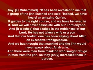 Say, [O Muhammad], "It has been revealed to me that
a group of the jinn listened and said, 'Indeed, we have
heard an amazing Qur'an.
It guides to the right course, and we have believed in
it. And we will never associate with our Lord anyone.
And [it teaches] that exalted is the nobleness of our
Lord; He has not taken a wife or a son
And that our foolish one has been saying about Allah
an excessive transgression.
And we had thought that mankind and the jinn would
never speak about Allah a lie.
And there were men from mankind who sought refuge
in men from the jinn, so they [only] increased them in
burden.
 