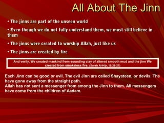 • The jinns are part of the unseen worldThe jinns are part of the unseen world
• Even though we do not fully understand them, we must still believe inEven though we do not fully understand them, we must still believe in
themthem
• The jinns were created to worship Allah, just like usThe jinns were created to worship Allah, just like us
• The jinns are created by fireThe jinns are created by fire
And verily, We created mankind from sounding clay of altered smooth mud and the jinn We
created from smokeless fire. (Surah Al-Hijr, 15:26-27)
All About The JinnAll About The Jinn
Each Jinn can be good or evil. The evil Jinn are called Shayateen, or devils. The
have gone away from the straight path.
Allah has not sent a messenger from among the Jinn to them. All messengers
have come from the children of Aadam.
 