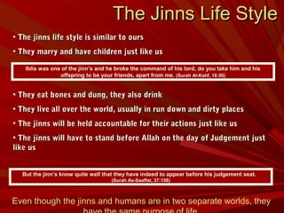 • The jinns life style is similar to oursThe jinns life style is similar to ours
• They marry and have children just like usThey marry and have children just like us
• They eat bones and dung, they also drinkThey eat bones and dung, they also drink
• They live all over the world, usually in run down and dirty placesThey live all over the world, usually in run down and dirty places
• The jinns will be held accountable for their actions just like usThe jinns will be held accountable for their actions just like us
• The jinns will have to stand before Allah on the day of Judgement justThe jinns will have to stand before Allah on the day of Judgement just
like uslike us
Iblis was one of the jinn’s and he broke the command of his lord, do you take him and his
offspring to be your friends, apart from me. (Surah Al-Kahf, 18:50)
The Jinns Life StyleThe Jinns Life Style
Even though the jinns and humans are in two separate worlds, they
But the jinn’s know quite well that they have indeed to appear before his judgement seat.
(Surah As-Saaffat, 37:158)
 