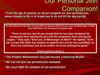On the authority of Ibn Mas`ud (may allah be pleased with him) who said, the Messenger of Allah
(may Allah bless him and grant him peace) said:
"There is not any one of you except that he has been assigned his
companion from among the jinn and his companion from among the
angels." They said, "Even you, O Messenger of Allah?" He replied, "Even
me, except that Allah has helped me against him and he has submitted, so
that I am unharmed and so he orders me to do nothing but good."
[Hadith reported by Muslim.]
Our Personal JinnOur Personal Jinn
Companion!Companion!• From the age of puberty we all get assigned our own personal jinn,From the age of puberty we all get assigned our own personal jinn,
whose mission in life is to tempt you to do evil till the day you diewhose mission in life is to tempt you to do evil till the day you die
• The Prophet Muhammad’s (sa) jinn became a believing MuslimThe Prophet Muhammad’s (sa) jinn became a believing Muslim
• We can not give our personal jinn shahadahWe can not give our personal jinn shahadah
• We must fight the whispers of our personal jinnWe must fight the whispers of our personal jinn
 