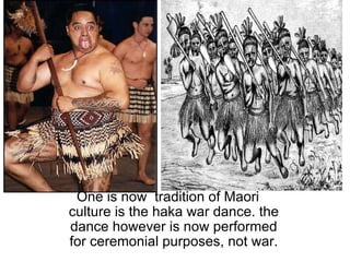   One is now  tradition of Maori culture is the haka war dance. the dance however is now performed for ceremonial purposes, not war. 
