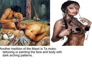   Another tradition of the Maori is Ta moko: tattooing or painting the face and body with dark arching patterns. 