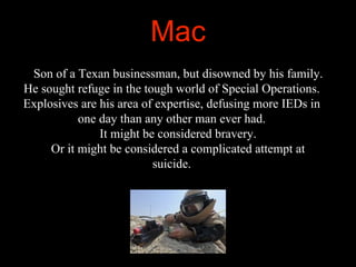 Mac
Son of a Texan businessman, but disowned by his family.
He sought refuge in the tough world of Special Operations.
Exp...