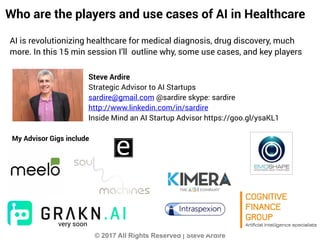 © 2017 All Rights Reserved | Steve Ardire
xClone
Steve Ardire
Strategic Advisor to AI Startups
sardire@gmail.com @sardire skype: sardire
http://www.linkedin.com/in/sardire
Inside Mind an AI Startup Advisor https://goo.gl/ysaKL1
My Advisor Gigs include
Who are the players and use cases of AI in Healthcare
AI is revolutionizing healthcare for medical diagnosis, drug discovery, much
more. In this 15 min session I’ll outline why, some use cases, and key players
very soon
 
