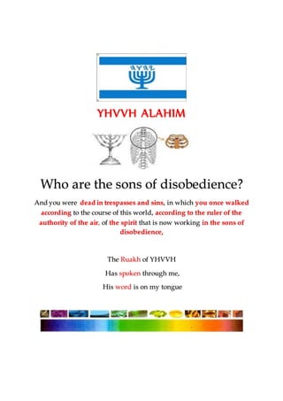 YHVVH ALAHIM
Who are the sons of disobedience?
And you were dead in trespasses and sins, in which you once walked
according to the course of this world, according to the ruler of the
authority of the air, of the spirit that is now working in the sons of
disobedience,
The Ruakh of YHVVH
Has spoken through me,
His word is on my tongue
 