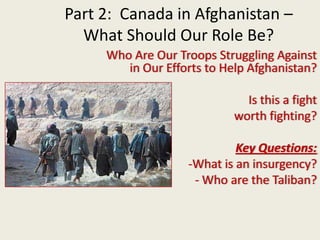 Part 2:  Canada in Afghanistan – What Should Our Role Be? Who Are Our Troops Struggling Against in Our Efforts to Help Afghanistan?   Is this a fight  worth fighting? Key Questions: ,[object Object]