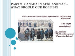 PART 2:  CANADA IN AFGHANISTAN – WHAT SHOULD OUR ROLE BE? Who Are Our Troops Struggling Against in Our Efforts to Help Afghanistan? Is this a fight  worth fighting? ,[object Object],[object Object],[object Object]