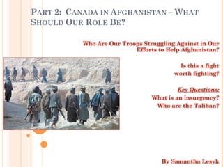 PART 2: CANADA IN AFGHANISTAN – WHAT
SHOULD OUR ROLE BE?

           Who Are Our Troops Struggling Against in Our
                           Efforts to Help Afghanistan?

                                         Is this a fight
                                        worth fighting?

                                          Key Questions:
       -                         What is an insurgency?
       -                          Who are the Taliban?




                                    By Samantha Lesyk
 