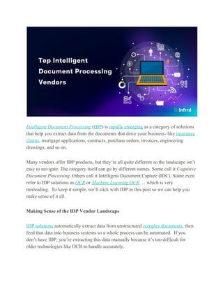 Intelligent Document Processing​ (​IDP​) is ​rapidly emerging​ as a category of solutions
that help you extract data from the documents that drive your business- like ​insurance
claims​, mortgage applications, contracts, purchase orders, invoices, engineering
drawings, and so on.
Many vendors offer IDP products, but they’re all quite different so the landscape isn’t
easy to navigate. The category itself can go by different names. Some call it ​Cognitive
Document Processing​. Others call it Intelligent Document Capture (IDC). Some even
refer to IDP solutions as ​OCR​ or ​Machine Learning OCR​ … which is very
misleading. To keep it simple, we’ll stick with IDP in this post so we can help you
make sense of it all.
Making Sense of the IDP Vendor Landscape
IDP solutions​ automatically extract data from unstructured ​complex documents​, then
feed that data into business systems so a whole process can be automated. If you
don’t have IDP, you’re extracting this data manually because it’s too difficult for
older technologies like OCR to handle accurately.
 