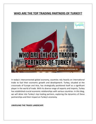 WHO ARE THE TOP TRADING PARTNERS OF TURKEY?
In today's interconnected global economy, countries rely heavily on international
trade to fuel their economic growth and development. Turkey, situated at the
crossroads of Europe and Asia, has strategically positioned itself as a significant
player in the world of trade. With its diverse range of exports and imports, Turkey
has established crucial economic relationships with various countries. In this blog,
we will delve into Turkey's top trading partners, exploring the dynamics of these
partnerships and their impact on Turkey's economy.
UNVEILING THE TRADE LANDSCAPE
 