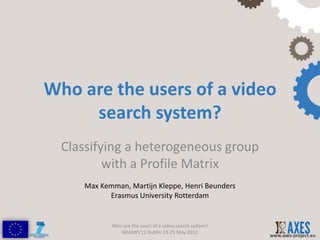 Who are the users of a video
     search system?
  Classifying a heterogeneous group
          with a Profile Matrix
     Max Kemman, Martijn Kleppe, Henri Beunders
           Erasmus University Rotterdam


            Who are the users of a video search system?
               WIAMIS'12 Dublin 23-25 May 2012
                                                          www.axes-project.eu
 