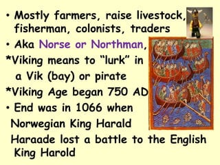 • Mostly farmers, raise livestock,
fisherman, colonists, traders
• Aka Norse or Northman,
*Viking means to “lurk” in
a Vik (bay) or pirate
*Viking Age began 750 AD
• End was in 1066 when
Norwegian King Harald
Haraade lost a battle to the English
King Harold
 