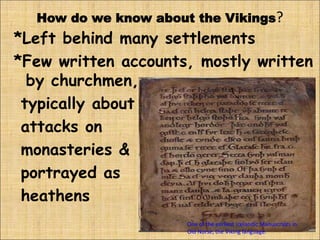 One of the earliest Icelandic Manuscripts in
Old Norse, the Viking language.
How do we know about the Vikings?
*Left behind many settlements
*Few written accounts, mostly written
by churchmen,
typically about
attacks on
monasteries &
portrayed as
heathens
 