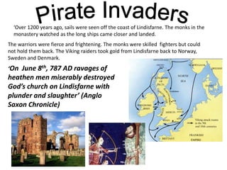 ‘Over 1200 years ago, sails were seen off the coast of Lindisfarne. The monks in the
monastery watched as the long ships came closer and landed.
The warriors were fierce and frightening. The monks were skilled fighters but could
not hold them back. The Viking raiders took gold from Lindisfarne back to Norway,
Sweden and Denmark.
‘On June 8th, 787 AD ravages of
heathen men miserably destroyed
God’s church on Lindisfarne with
plunder and slaughter’ (Anglo
Saxon Chronicle)
 
