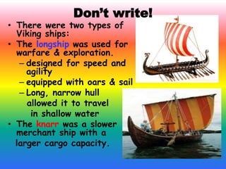 Don’t write!
• There were two types of
Viking ships:
• The longship was used for
warfare & exploration.
– designed for speed and
agility
– equipped with oars & sail
– Long, narrow hull
allowed it to travel
in shallow water
• The knarr was a slower
merchant ship with a
larger cargo capacity.
 