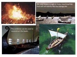 Archaeologists have discovered
many wrecks of longboats at the
bottom of the ocean or buried in
the ground.
The evidence can be used to
reconstruct the boats.
We now know enough to make new longships
that will sail exactly like the Vikings did.
Vikings even used their boats to bury
great warriors at sea. They used to
set fire to the longships.
 
