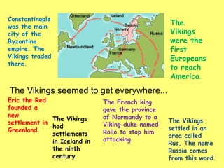 The Vikings seemed to get everywhere...
Constantinople
was the main
city of the
Byzantine
empire. The
Vikings traded
there.
Eric the Red
founded a
new
settlement in
Greenland.
The
Vikings
were the
first
Europeans
to reach
America.
The Vikings
had
settlements
in Iceland in
the ninth
century.
The French king
gave the province
of Normandy to a
Viking duke named
Rollo to stop him
attacking.
The Vikings
settled in an
area called
Rus. The name
Russia comes
from this word.
 