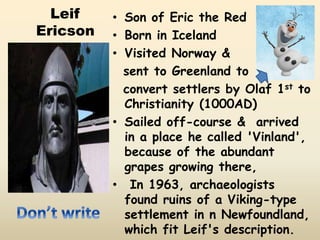 Leif
Ericson
• Son of Eric the Red
• Born in Iceland
• Visited Norway &
sent to Greenland to
convert settlers by Olaf 1st to
Christianity (1000AD)
• Sailed off-course & arrived
in a place he called 'Vinland',
because of the abundant
grapes growing there,
• In 1963, archaeologists
found ruins of a Viking-type
settlement in n Newfoundland,
which fit Leif's description.
 