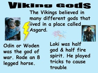 The Vikings believed in
many different gods that
lived in a place called
Asgard.
Odin or Woden
was the god of
war. Rode an 8
legged horse.
Loki was half
god & half fire
spirit. He played
tricks to cause
trouble.
 