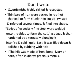 Don’t write
• Swordsmiths highly skilled & respected.
• Thin bars of iron were packed in red-hot
charcoal to form steel; then cut up, twisted
& reforged several times, & filed into shape.
*Strips of especially fine steel were welded
onto the sides to form the cutting edges & then
hardened by alternately plunging it
into fire & cold liquid. Last, it was filed down &
polished by rubbing with acid.
• ! The hilt was made of iron, bone, ivory or
horn, often inlaid w/ precious metals.
 
