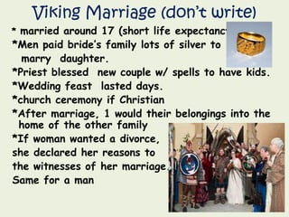 Viking Marriage (don’t write)
* married around 17 (short life expectancy)
*Men paid bride’s family lots of silver to
marry daughter.
*Priest blessed new couple w/ spells to have kids.
*Wedding feast lasted days.
*church ceremony if Christian
*After marriage, 1 would their belongings into the
home of the other family
*If woman wanted a divorce,
she declared her reasons to
the witnesses of her marriage.
Same for a man
 