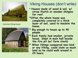 Viking Houses (don’t write)
* Houses made of wood & soil, w/
straw thatch or wooden shingles
for roof.
*Often the whole house was
completely covered in a thick
layer of soil, used to insulate the
house,
* Big enough to house up to 40
people.
* Each family had smaller, private
house. Slept in main hall beside
the fire pit (w/ farm stock)
* When Vikings conquered new land
or any Viking, could claim as much
land as he could walk around in
24 hours.
Common Viking house
 