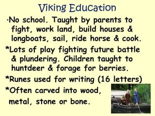 Viking Education
*No school. Taught by parents to
fight, work land, build houses &
longboats, sail, ride horse & cook.
*Lots of play fighting future battle
& plundering. Children taught to
huntdeer & forage for berries.
*Runes used for writing (16 letters)
*Often carved into wood,
metal, stone or bone.
 