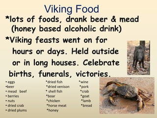 Viking Food
*lots of foods, drank beer & mead
(honey based alcoholic drink)
*Viking feasts went on for
hours or days. Held outside
or in long houses. Celebrate
births, funerals, victories.
• eggs *dried fish *wine
•beer *dried venison *pork
• mead beef * shell fish *crab
• berries *boar *goat
• nuts *chicken *lamb
• dried crab *horse meat *bread
• dried plums *honey
 