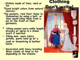* Clothes made of linen, wool or
fur
*Dyed bright colors from natural
sources.
*No pockets, tied their items to
themselves by using a belt, or
they would hang them from a
pin at the front of their
garments.
* Viking women wore ankle length
dresses w/ apron & a shawl,
scarf if married
• Viking men wore tunics,
jerkins, pants held up w/ a
sash or drawstring & leather
boots.
• Decorated with fancy braiding
Wear cloaks of linen or fur
depending on the climate.
Clothing
Don’t write!
 