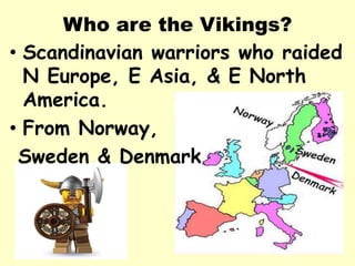Who are the Vikings?
• Scandinavian warriors who raided
N Europe, E Asia, & E North
America.
• From Norway,
Sweden & Denmark
 