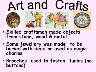 • Skilled craftsmen made objects
from stone, wood & metal.
• Some jewellery was made to be
buried with dead or used as magic
charms
• Brooches used to fasten tunics (no
buttons)
 