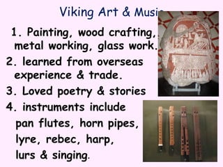 Viking Art & Music
1. Painting, wood crafting,
metal working, glass work.
2. learned from overseas
experience & trade.
3. Loved poetry & stories
4. instruments include
pan flutes, horn pipes,
lyre, rebec, harp,
lurs & singing.
 