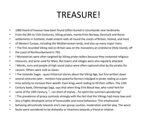 TREASURE!
• 1000 hoard of treasue have been found (often buried in coruntyside near landmarks
• From the 8th to 11th Centuries, Viking pirates, mainly from Norway, Denmark and Norse
• settlements in Scotland, made violent raids all round the coasts of Britain, Ireland, and most
• of Western Europe, including the Mediterranean lands; and also up many major rivers.
• ! The first recorded Viking raid on Britain was on the monastery at Lindisfarne (Holy Island), off
• the coast of Northumberland in 793.
• ! Monasteries were often targeted by Viking pirate raiders because they contained religious
• treasures, and wine used for Mass. But towns and villages were also regularly attacked.
• ! Monks, nuns and people of high social status were often captured alive by the pirates for
• ransom. Others were sold as slaves.
• ! The Icelandic Sagas - quasi-historical stories about the Viking Age, but first written down
• several centuries later - mention how powerful farmers indulged in pirate raiding as a part-
• time activity to increase their wealth. Even kings went raiding to fill their coffers. The 13th
• Century book, Orkneyinga Saga, says that when King Eirik Blood-Axe, who ruled York for
• some of the 10th Century, “...ran short of money... he spent the summers plundering”.
• ! The prevalence of piracy contrasts strongly with the fact that the Vikings had many laws and
• also a highly developed sense of honourable and moral behaviour. This emphasised
• behaving altruistically towards one’s own group; caution, moderation and fair play. The worst
• faults were considered to be disloyalty or treachery towards a friend or relative.
 