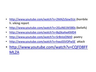 • http://www.youtube.com/watch?v=2MAZzSow5Uc (horrbile
h. viking report
• http://www.youtube.com/watch?v=2GuN61M380s (beliefs)
• http://www.youtube.com/watch?v=8qSkaAwKMD4
• http://www.youtube.com/watch?v=SrBnIoONit0 poetry
• http://www.youtube.com/watch?v=hwaSSVOPwSE attack
• http://www.youtube.com/watch?v=CQFD8FF
MLZA
 