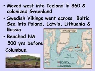 • Moved west into Iceland in 860 &
colonized Greenland
• Swedish Vikings went across Baltic
Sea into Poland, Latvia, Lithuania &
Russia.
• Reached NA
500 yrs before
Columbus.
 