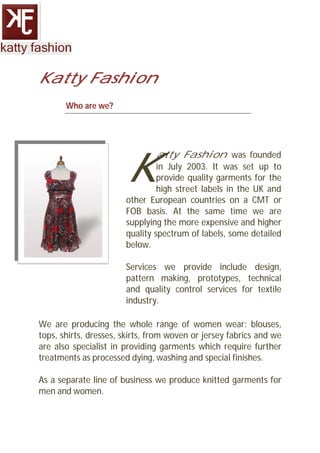 Katty Fashion
       Who are we?




                       K
                               atty Fashion was founded
                                in July 2003. It was set up to
                                provide quality garments for the
                                high street labels in the UK and
                       other European countries on a CMT or
                       FOB basis. At the same time we are
                       supplying the more expensive and higher
                       quality spectrum of labels, some detailed
                       below.

                       Services we provide include design,
                       pattern making, prototypes, technical
                       and quality control services for textile
                       industry.

We are producing the whole range of women wear: blouses,
tops, shirts, dresses, skirts, from woven or jersey fabrics and we
are also specialist in providing garments which require further
treatments as processed dying, washing and special finishes.

As a separate line of business we produce knitted garments for
men and women.
 