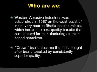 Who are we: Western Abrasive Industries was established in 1967 on the west coast of India, very near to Bhatia bauxite mines, which house the best quality bauxite that can be used for manufacturing alumina based abrasives. “Crown” brand became the most sought after brand ,backed by consistently superior quality. 
