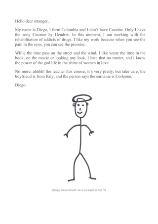 Hello dear stranger,

My name is Diego, I form Colombia and I don´t have Cocaine. Only I have
the song Cacaine by Hendrix. In this moment, I am working with the
rehabilitation of addicts of drugs. I like my work because when you see the
pain in the eyes, you can see the promise.

While the time pass on the street and the wind, I like waste the time in the
book, on the movie or looking any look. I hate that no matter, and i know
the power of the god life in the shine of women in love.

No more. ahhhh! the teacher this course, it´s very pretty, but take care, the
boyfriend is from Italy, and the person says the surname is Corleone.

Diego.




                       (Diego drew himself. He is an angel. Is he???)
 