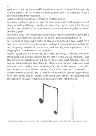 Hi,
Well, what can I say about me??? I’m the teacher of this beautiful course. My
name is Sabrina. I’m thirty-four. I’m from Buenos Aires. I’m single but I have a
boyfriend. I don’t have children.
I work hard to be a positive, critical and creative person.
I’ve been teaching English for over 15 years now and I can’t imagine myself
doing something different. I really enjoy teaching. I get to meet a lot of great
people. I love diversity! The more diverse, the more interesting the classroom
(and life!) gets!
In my free time, I like watching movies; decorating my apartment; going for a
walk with my boyfriend; talking on the phone; and eating good food =)
I’m not fond of going out; I prefer to stay in and chill out. I don’t watch TV, I
don’t even have a TV set at home. But I do have a computer! I love surfing the
net, designing material for my lessons, and learning new applications. I like
blogging but I hate facebook and twitter!!!!!
Another great passion in my life, apart from teaching, is dancing. I’ve been
taking salsa and bachata lessons for the last 4 years. At the moment, I just
take lessons on Saturdays but I’d like to do it every day! Actually, I love all
types of art, but dancing is my favorite. Dance connects your body, your mind
and your heart, making them work together, but it also connects you with
another person (your dance partner), that’s why I feel so “connected”, so
complete when dancing! I try to teach in the same way, connecting my body,
heart and mind, and of course, connecting with others: my students and
colleagues. In this way, teaching and dancing are not that different…




 (I drew this musical note because of the importance of music in my life. Life with music sounds better)
 