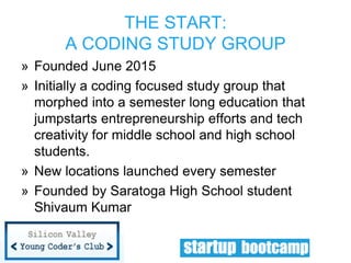 » Founded June 2015
» Initially a coding focused study group that
morphed into a semester long education that
jumpstarts entrepreneurship efforts and tech
creativity for middle school and high school
students.
» New locations launched every semester
» Founded by Saratoga High School student
Shivaum Kumar
THE START:
A CODING STUDY GROUP
 