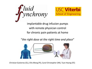 implantable drug infusion pumps
                       with remote physician control
                     for chronic pain patients at home

              “the right dose at the right time and place”




Christian Gutierrez (EL), Ellis Meng (PI), Carol Christopher (IM), Tuan Hoang (FE)
 