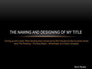 Coming up with a name. When deciding what I should call my film I thought of a few my earlier names
were; The Presiding – The Knox Ripper – Whitechapel, all in which I scrapped.
THE NAMING AND DESIGNING OF MY TITLE
Kevin Ntueba
 