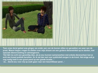 Toen onze dorst gelest was gingen we onder een van de bomen zitten en geraakten we weer aan de
praat. Mason begon vragen te stellen over mijn droom om een grotere dierenwinkel op te starten, met
speciale dierenvoeding en adviesgevers.
‘Het lijkt me echt een geweldig idee, als je zou kunnen samenwerken met enkele dierenartsen kan je
echt een breed publiek bereiken. En ik zal dan wel voor publiciteit zorgen in de krant. Het enige wat je
nog nodig hebt is een groot pand op een goede locatie…’
‘Ja… David zou voor mij op zoek gaan naar een beschikbaar pand…’
 