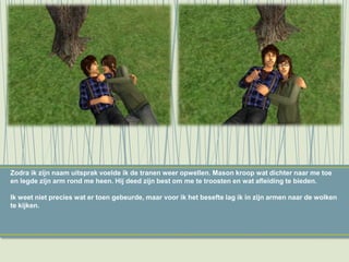 Zodra ik zijn naam uitsprak voelde ik de tranen weer opwellen. Mason kroop wat dichter naar me toe
en legde zijn arm rond me heen. Hij deed zijn best om me te troosten en wat afleiding te bieden.
Ik weet niet precies wat er toen gebeurde, maar voor ik het besefte lag ik in zijn armen naar de wolken
te kijken.
 