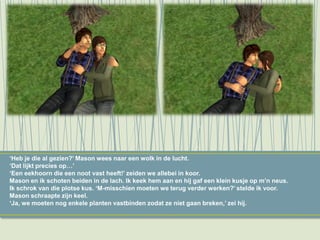 ‘Heb je die al gezien?’ Mason wees naar een wolk in de lucht.
‘Dat lijkt precies op…’
‘Een eekhoorn die een noot vast heeft!’ zeiden we allebei in koor.
Mason en ik schoten beiden in de lach. Ik keek hem aan en hij gaf een klein kusje op m’n neus.
Ik schrok van die plotse kus. ‘M-misschien moeten we terug verder werken?’ stelde ik voor.
Mason schraapte zijn keel.
‘Ja, we moeten nog enkele planten vastbinden zodat ze niet gaan breken,’ zei hij.
 