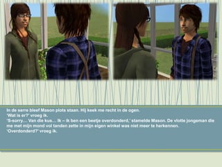 In de serre bleef Mason plots staan. Hij keek me recht in de ogen.
‘Wat is er?’ vroeg ik.
‘S-sorry… Van die kus… Ik – ik ben een beetje overdonderd,’ stamelde Mason. De vlotte jongeman die
me met mijn mond vol tanden zette in mijn eigen winkel was niet meer te herkennen.
‘Overdonderd?’ vroeg ik.
 