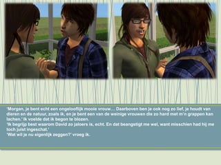 ‘Morgan, je bent echt een ongelooflijk mooie vrouw… Daarboven ben je ook nog zo lief, je houdt van
dieren en de natuur, zoals ik, en je bent een van de weinige vrouwen die zo hard met m’n grappen kan
lachen.’ Ik voelde dat ik begon te blozen.
‘Ik begrijp best waarom David zo jaloers is, echt. En dat beangstigt me wel, want misschien had hij me
toch juist ingeschat.’
‘Wat wil je nu eigenlijk zeggen?’ vroeg ik.
 